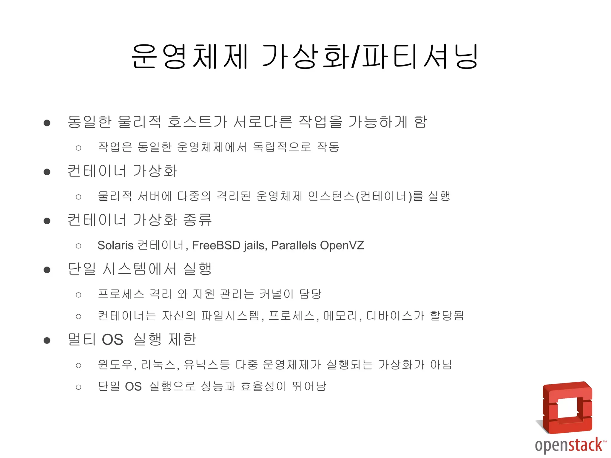 ● 동일한 물리적 호스트가 서로다른 작업을 가능하게 함
○ 작업은 동일한 운영체제에서 독립적으로 작동
● 컨테이너 가상화
○ 물리적 서버에 다중의 격리된 운영체제 인스턴스(컨테이너)를 실행
● 컨테이너 가상화 종류
○ Solaris 컨테이너, FreeBSD jails, Parallels OpenVZ
● 단일 시스템에서 실행
○ 프로세스 격리 와 자원 관리는 커널이 담당
○ 컨테이너는 자신의 파일시스템, 프로세스, 메모리, 디바이스가 할당됨
● 멀티 OS 실행 제한
○ 윈도우, 리눅스, 유닉스등 다중 운영체제가 실행되는 가상화가 아님
○ 단일 OS 실행으로 성능과 효율성이 뛰어남
운영체제 가상화/파티셔닝
 