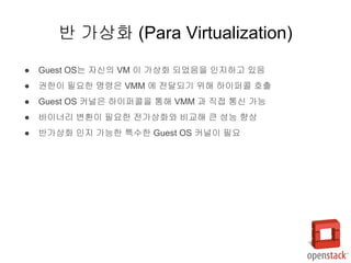 ● Guest OS는 자신의 VM 이 가상화 되었음을 인지하고 있음
● 권한이 필요한 명령은 VMM 에 전달되기 위해 하이퍼콜 호출
● Guest OS 커널은 하이퍼콜을 통해 VMM 과 직접 통신 가능
● 바이너리 변환이 필요한 전가상화와 비교해 큰 성능 향상
● 반가상화 인지 가능한 특수한 Guest OS 커널이 필요
반 가상화 (Para Virtualization)
 