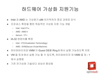 ● Intel 과 AMD 는 가상화가 x86 아키텍처의 중요 과제로 인식
● 프로세스 확장을 통한 독립적인 가상화 지원 기능 개발
○ Intel : Intel VT-x
○ AMD : AMD-V
○ Itanium : VT-i
● IA-32 명령어를 확장
○ Intel : VT(Virtualization Techonology)
○ AMD : SVM(Secure Virutal Machine)
● 하이퍼바이저와 VMM 이 Guest OS를 Ring 0 에서 실행 가능하도록 지원
● VM 을 링 0 에서 실행 가능 할 수 있도록, 하이퍼바이저 와 VMM 을 링 - 1
에서 실행함
● 기존 전가상화 기술보다 성능이 향상됨
하드웨어 가상화 지원기능
 