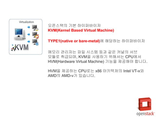 오픈스택의 기본 하이퍼바이저
KVM(Kernel Based Virtual Machine)
TYPE1(native or bare-metal)에 해당하는 하이퍼바이저
메모리 관리자는 파일 시스템 등과 같은 커널의 서브
모듈로 취급되며, KVM을 사용하기 위해서는 CPU에서
HVM(Hardware Virtual Machine) 기능을 제공해야 합니다.
HVM을 제공하는 CPU로는 x86 아키텍처의 Intel VT-x와
AMD의 AMD-v가 있습니다.
 
