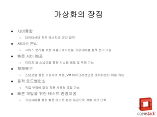 ● 서버통합
○ 데이터센터 전력 에너지와 공간 절약
● 서비스 분리
○ 서비스 분리를 위한 애플리케이션을 가상서버를 통해 분리 가능
● 빠른 서버 배포
○ 이미지 와 스냅샷을 통한 시스템 배포 및 복제 가능
● 재해복구
○ 스냅샷을 통한 가상서버 복원, VM 마이그레션으로 데이터센터 이동 가능
● 동적 로드밸런싱
○ 작업 부하에 따라 자원 사용량 조절 가능
● 빠른 개발을 위한 테스트 환경제공
○ 가상서버를 통한 빠른 테스트 환경 제공으로 개발 시간 단축
가상화의 장점
 
