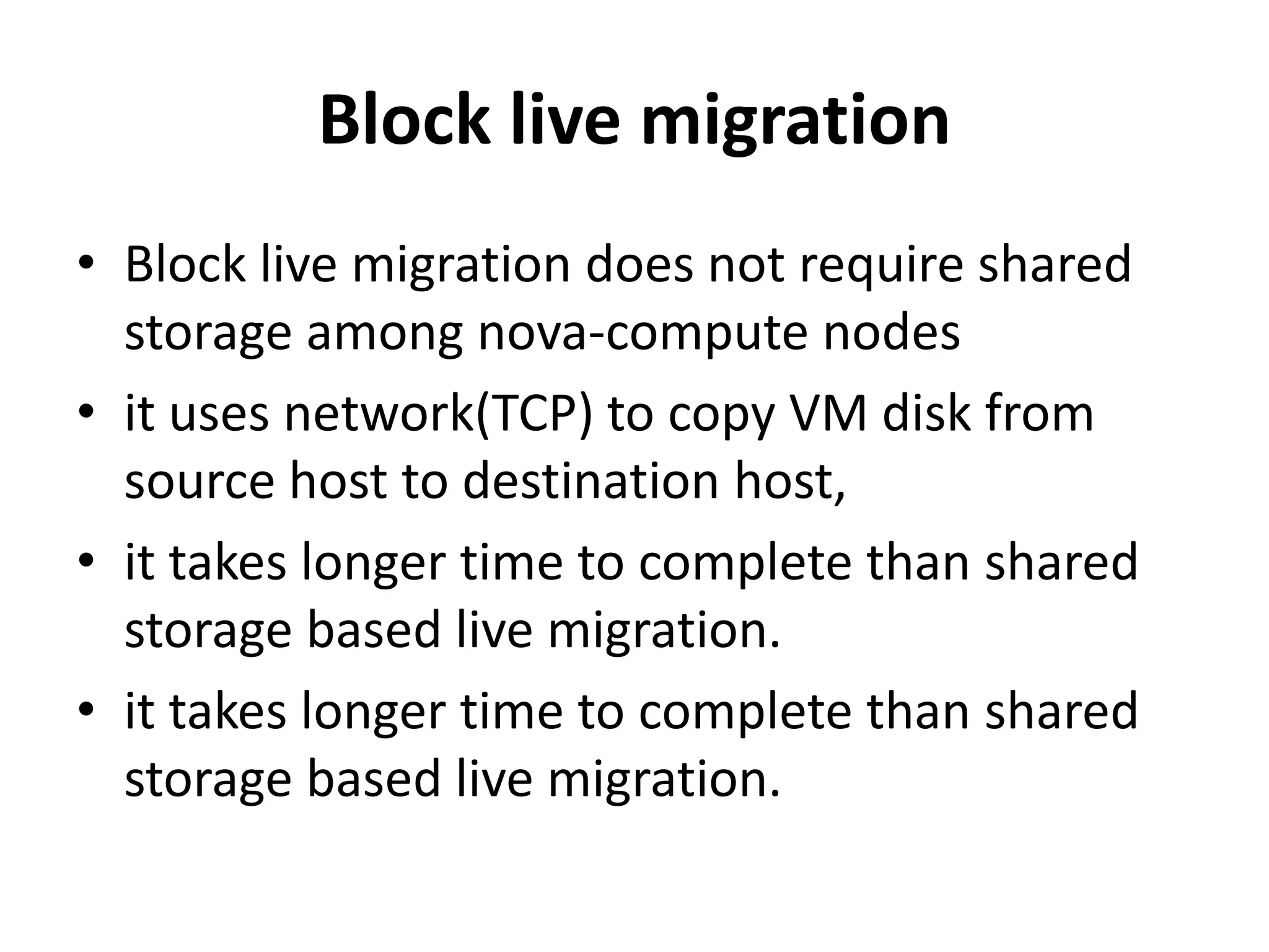 Block live migration
• Block live migration does not require shared
storage among nova-compute nodes
• it uses network(TCP) to copy VM disk from
source host to destination host,
• it takes longer time to complete than shared
storage based live migration.
• it takes longer time to complete than shared
storage based live migration.
 