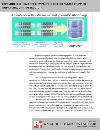 MAY 2014
A PRINCIPLED TECHNOLOGIES TEST REPORT
Commissioned by VMware Inc.
COST AND PERFORMANCE COMPARISON FOR OPENSTACK COMPUTE
AND STORAGE INFRASTRUCTURE
Hyper-converged architectures are emerging that can bring increased
performance and significant cost reduction to virtualized infrastructures, where
compute, network, and storage coexist closely on physical resources. Another trend
shows cloud frameworks, such as OpenStack, are emerging and maturing to offer APIs
for more efficient self-service provisioning and consumption of such resources. The
combination of these industry trends and technology developments provides customers
with many options when choosing the underlying virtualization technology for their
cloud.
Two key components of cloud infrastructure design factor into its
performance—the hypervisor itself and its underlying storage—making the architecture
of the storage a critical consideration for businesses. Two main approaches to storage
architectures are converged and non-converged. Non-converged storage exists on its
own “tier,” separate from the compute infrastructure, and is typically shared storage
either provided by traditional storage arrays or built from commodity server hardware
running specialized software. Red Hat Storage Server uses this model by aggregating
disks on multiple commodity server nodes and running a Red Hat version of GlusterFS.
The converged storage model, which also presents shared storage to compute
resources, collapses the storage and compute hardware tiers and leverages local disks in
each compute node so that performance and capacity can be scaled out together.
VMware Virtual SAN takes this converged approach, using disks in each compute node,
while also presenting the aggregate storage pool to the vSphere cluster as a datastore.
 