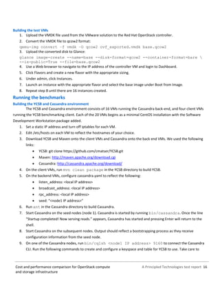 A Principled Technologies test report 16Cost and performance comparison for OpenStack compute
and storage infrastructure
Building the test VMs
1. Upload the VMDK file used from the VMware solution to the Red Hat OpenStack controller.
2. Convert the VMDK file to qcow2 format:
qemu-img convert –f vmdk –O qcow2 ovf_exported.vmdk base.qcow2
3. Upload the converted disk to Glance:
glance image-create --name=base --disk-format=qcow2 --container-format=bare 
--is-public=True --file=base.qcow2
4. Use a Web browser to navigate to the IP address of the controller VM and login to Dashboard.
5. Click Flavors and create a new flavor with the appropriate sizing.
6. Under admin, click Instances.
7. Launch an instance with the appropriate flavor and select the base image under Boot from Image.
8. Repeat step 8 until there are 16 instances created.
Running the benchmarks
Building the YCSB and Cassandra environment
The YCSB and Cassandra environment consists of 16 VMs running the Cassandra back-end, and four client VMs
running the YCSB benchmarking client. Each of the 20 VMs begins as a minimal CentOS installation with the Software
Development Workstation package added.
1. Set a static IP address and turn off iptables for each VM.
2. Edit /etc/hosts on each VM to reflect the hostnames of your choice.
3. Download YCSB and Maven onto the client VMs and Cassandra onto the back end VMs. We used the following
links:
 YCSB: git clone https://github.com/cmatser/YCSB.git
 Maven: http://maven.apache.org/download.cgi
 Cassandra: http://cassandra.apache.org/download/
4. On the client VMs, run mvn clean package in the YCSB directory to build YCSB.
5. On the backend VMs, configure cassandra.yaml to reflect the following:
 listen_address: <local IP address>
 broadcast_address: <local IP address>
 rpc_address: <local IP address>
 seed: “<node1 IP address>”
6. Run ant in the Cassandra directory to build Cassandra.
7. Start Cassandra on the seed nodes (node 1). Cassandra is started by running bin/cassandra. Once the line
“Startup completed! Now serving reads.” appears, Cassandra has started and pressing Enter will return to the
shell.
8. Start Cassandra on the subsequent nodes. Output should reflect a bootstrapping process as they receive
configuration information from the seed node.
9. On one of the Cassandra nodes, run bin/cqlsh <node1 IP address> 9160 to connect the Cassandra
CLI. Run the following commands to create and configure a keyspace and table for YCSB to use. Take care to
 