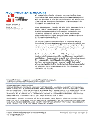 A Principled Technologies test report 19Cost and performance comparison for OpenStack compute
and storage infrastructure
ABOUT PRINCIPLED TECHNOLOGIES
Principled Technologies, Inc.
1007 Slater Road, Suite 300
Durham, NC, 27703
www.principledtechnologies.com
We provide industry-leading technology assessment and fact-based
marketing services. We bring to every assignment extensive experience
with and expertise in all aspects of technology testing and analysis, from
researching new technologies, to developing new methodologies, to
testing with existing and new tools.
When the assessment is complete, we know how to present the results to
a broad range of target audiences. We provide our clients with the
materials they need, from market-focused data to use in their own
collateral to custom sales aids, such as test reports, performance
assessments, and white papers. Every document reflects the results of
our trusted independent analysis.
We provide customized services that focus on our clients’ individual
requirements. Whether the technology involves hardware, software, Web
sites, or services, we offer the experience, expertise, and tools to help our
clients assess how it will fare against its competition, its performance, its
market readiness, and its quality and reliability.
Our founders, Mark L. Van Name and Bill Catchings, have worked
together in technology assessment for over 20 years. As journalists, they
published over a thousand articles on a wide array of technology subjects.
They created and led the Ziff-Davis Benchmark Operation, which
developed such industry-standard benchmarks as Ziff Davis Media’s
Winstone and WebBench. They founded and led eTesting Labs, and after
the acquisition of that company by Lionbridge Technologies were the
head and CTO of VeriTest.
Principled Technologies is a registered trademark of Principled Technologies, Inc.
All other product names are the trademarks of their respective owners.
Disclaimer of Warranties; Limitation of Liability:
PRINCIPLED TECHNOLOGIES, INC. HAS MADE REASONABLE EFFORTS TO ENSURE THE ACCURACY AND VALIDITY OF ITS TESTING, HOWEVER,
PRINCIPLED TECHNOLOGIES, INC. SPECIFICALLY DISCLAIMS ANY WARRANTY, EXPRESSED OR IMPLIED, RELATING TO THE TEST RESULTS AND
ANALYSIS, THEIR ACCURACY, COMPLETENESS OR QUALITY, INCLUDING ANY IMPLIED WARRANTY OF FITNESS FOR ANY PARTICULAR PURPOSE.
ALL PERSONS OR ENTITIES RELYING ON THE RESULTS OF ANY TESTING DO SO AT THEIR OWN RISK, AND AGREE THAT PRINCIPLED
TECHNOLOGIES, INC., ITS EMPLOYEES AND ITS SUBCONTRACTORS SHALL HAVE NO LIABILITY WHATSOEVER FROM ANY CLAIM OF LOSS OR
DAMAGE ON ACCOUNT OF ANY ALLEGED ERROR OR DEFECT IN ANY TESTING PROCEDURE OR RESULT.
IN NO EVENT SHALL PRINCIPLED TECHNOLOGIES, INC. BE LIABLE FOR INDIRECT, SPECIAL, INCIDENTAL, OR CONSEQUENTIAL DAMAGES IN
CONNECTION WITH ITS TESTING, EVEN IF ADVISED OF THE POSSIBILITY OF SUCH DAMAGES. IN NO EVENT SHALL PRINCIPLED TECHNOLOGIES,
INC.’S LIABILITY, INCLUDING FOR DIRECT DAMAGES, EXCEED THE AMOUNTS PAID IN CONNECTION WITH PRINCIPLED TECHNOLOGIES, INC.’S
TESTING. CUSTOMER’S SOLE AND EXCLUSIVE REMEDIES ARE AS SET FORTH HEREIN.
 