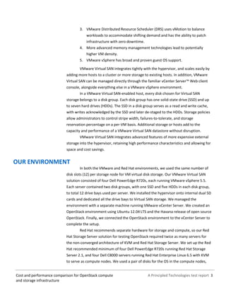 A Principled Technologies test report 3Cost and performance comparison for OpenStack compute
and storage infrastructure
3. VMware Distributed Resource Scheduler (DRS) uses vMotion to balance
workloads to accommodate shifting demand and has the ability to patch
infrastructure with zero downtime.
4. More advanced memory management technologies lead to potentially
higher VM density.
5. VMware vSphere has broad and proven guest OS support.
VMware Virtual SAN integrates tightly with the hypervisor, and scales easily by
adding more hosts to a cluster or more storage to existing hosts. In addition, VMware
Virtual SAN can be managed directly through the familiar vCenter Server™ Web client
console, alongside everything else in a VMware vSphere environment.
In a VMware Virtual SAN-enabled host, every disk chosen for Virtual SAN
storage belongs to a disk group. Each disk group has one solid-state drive (SSD) and up
to seven hard drives (HDDs). The SSD in a disk group serves as a read and write cache,
with writes acknowledged by the SSD and later de-staged to the HDDs. Storage policies
allow administrators to control stripe width, failures-to-tolerate, and storage
reservation percentage on a per-VM basis. Additional storage or hosts add to the
capacity and performance of a VMware Virtual SAN datastore without disruption.
VMware Virtual SAN integrates advanced features of more expensive external
storage into the hypervisor, retaining high performance characteristics and allowing for
space and cost savings.
OUR ENVIRONMENT
In both the VMware and Red Hat environments, we used the same number of
disk slots (12) per storage node for VM virtual disk storage. Our VMware Virtual SAN
solution consisted of four Dell PowerEdge R720s, each running VMware vSphere 5.5.
Each server contained two disk groups, with one SSD and five HDDs in each disk group,
to total 12 drive bays used per server. We installed the hypervisor onto internal dual SD
cards and dedicated all the drive bays to Virtual SAN storage. We managed the
environment with a separate machine running VMware vCenter Server. We created an
OpenStack environment using Ubuntu 12.04 LTS and the Havana release of open source
OpenStack. Finally, we connected the OpenStack environment to the vCenter Server to
complete the setup.
Red Hat recommends separate hardware for storage and compute, so our Red
Hat Storage Server solution for testing OpenStack required twice as many servers for
the non-converged architecture of KVM and Red Hat Storage Server. We set up the Red
Hat recommended minimum of four Dell PowerEdge R720s running Red Hat Storage
Server 2.1, and four Dell C8000 servers running Red Hat Enterprise Linux 6.5 with KVM
to serve as compute nodes. We used a pair of disks for the OS in the compute nodes,
 
