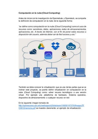 Computación en la nube (Cloud Computing)
Antes de iniciar con la investigación de Opennebula y Openstack, se comparte
la definición de computación en la nube de la siguiente forma:
“se define como computación en la nube (Cloud Computing) como el usos de
recursos como: servidores, datos, aplicaciones, redes de almacenamientos,
aplicaciones, etc. A través de Internet, con el fin de poner estos recursos a
disposición del usuario, además deber ser de fácil acceso y uso.”
También se debe conocer la virtualización que es una de las partes que se va
inclinar este proyecto, se podría definir virtualización en computación en la
nube (Cloud Computing) como: volver recurso tecnológico a una versión
virtual. Por ejemplo una plataforma de hardware, Sistema operativo,
dispositivo de almacenamiento o cualquier recurso en red:
En la siguiente imagen tomada de:
http://openaccess.uoc.edu/webapps/o2/bitstream/10609/14737/8/fmagazTF
C0612memoria.pdf se muestra claramente un ejemplo de virtualización:
 