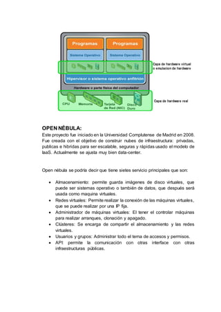 OPEN NÉBULA:
Este proyecto fue iniciado en la Universidad Complutense de Madrid en 2008.
Fue creada con el objetivo de construir nubes de infraestructura: privadas,
publicas e hibridas para ser escalable, seguras y rápidas usado el modelo de
IaaS. Actualmente se ajusta muy bien data-center.
Open nébula se podría decir que tiene sietes servicio principales que son:
 Almacenamiento: permite guarda imágenes de disco virtuales, que
puede ser sistemas operativo o también de datos, que después será
usada como maquina virtuales.
 Redes virtuales: Permite realizar la conexión de las máquinas virtuales,
que se puede realizar por una IP fija.
 Administrador de máquinas virtuales: El tener el controlar máquinas
para realizar arranques, clonación y apagado.
 Clústeres: Se encarga de compartir el almacenamiento y las redes
virtuales.
 Usuarios y grupos: Administrar todo el tema de accesos y permisos.
 API: permite la comunicación con otras interface con otras
infraestructuras públicas.
 