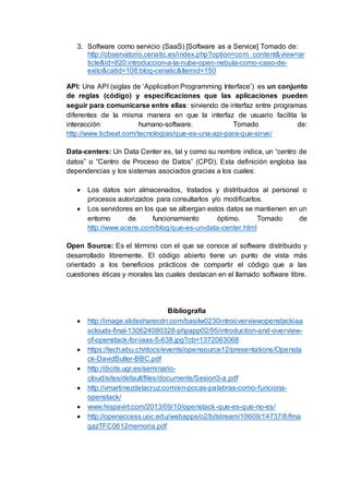 3. Software como servicio (SaaS) [Software as a Service] Tomado de:
http://observatorio.cenatic.es/index.php?option=com_content&view=ar
ticle&id=820:introduccion-a-la-nube-open-nebula-como-caso-de-
exito&catid=108:blog-cenatic&Itemid=150
API: Una API (siglas de ‘Application Programming Interface’) es un conjunto
de reglas (código) y especificaciones que las aplicaciones pueden
seguir para comunicarse entre ellas: sirviendo de interfaz entre programas
diferentes de la misma manera en que la interfaz de usuario facilita la
interacción humano-software. Tomado de:
http://www.ticbeat.com/tecnologias/que-es-una-api-para-que-sirve/
Data-centers: Un Data Center es, tal y como su nombre indica, un “centro de
datos” o “Centro de Proceso de Datos” (CPD). Esta definición engloba las
dependencias y los sistemas asociados gracias a los cuales:
 Los datos son almacenados, tratados y distribuidos al personal o
procesos autorizados para consultarlos y/o modificarlos.
 Los servidores en los que se albergan estos datos se mantienen en un
entorno de funcionamiento óptimo. Tomado de
http://www.acens.com/blog/que-es-un-data-center.html
Open Source: Es el término con el que se conoce al software distribuido y
desarrollado libremente. El código abierto tiene un punto de vista más
orientado a los beneficios prácticos de compartir el código que a las
cuestiones éticas y morales las cuales destacan en el llamado software libre.
Bibliografía
 http://image.slidesharecdn.com/basilw0230introoverviewopenstackiaa
sclouds-final-130624080328-phpapp02/95/introduction-and-overview-
of-openstack-for-iaas-5-638.jpg?cb=1372063068
 https://tech.ebu.ch/docs/events/opensource12/presentations/Opensta
ck-DavidButler-BBC.pdf
 http://dicits.ugr.es/seminario-
cloud/sites/default/files/documents/Sesion3-a.pdf
 http://vmartinezdelacruz.com/en-pocas-palabras-como-funciona-
openstack/
 www.hispavirt.com/2013/09/10/openstack-que-es-que-no-es/
 http://openaccess.uoc.edu/webapps/o2/bitstream/10609/14737/8/fma
gazTFC0612memoria.pdf
 