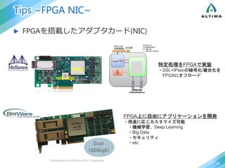 Tips ~FPGA NIC~
 FPGAを搭載したアダプタカード(NIC)
10
FPGA
NIC ASIC
特定処理をFPGAで実装
・SSL+IPsecの暗号化/複合化を
FPGAにオフロード
FPGA上に自由にアプリケーションを開発
・用途に応じカスタマイズ可能
・機械学習、Deep Learning
・Big Data
・セキュリティ
・etc
 