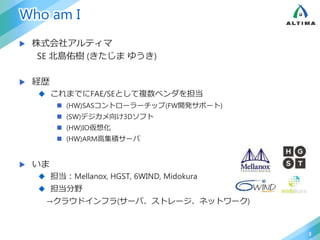 Who am I
 株式会社アルティマ
SE 北島佑樹 (きたじま ゆうき)
 経歴
 これまでにFAE/SEとして複数ベンダを担当
 (HW)SASコントローラーチップ(FW開発サポート)
 (SW)デジカメ向け3Dソフト
 (HW)IO仮想化
 (HW)ARM高集積サーバ
 いま
 担当：Mellanox, HGST, 6WIND, Midokura
 担当分野
→クラウドインフラ(サーバ、ストレージ、ネットワーク)
2
 