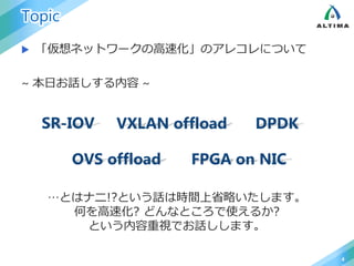 Topic
 「仮想ネットワークの高速化」のアレコレについて
~ 本日お話しする内容 ~
4
SR-IOV VXLAN offload DPDK
OVS offload FPGA on NIC
…とはナニ!?という話は時間上省略いたします。
何を高速化? どんなところで使えるか?
という内容重視でお話しします。
 