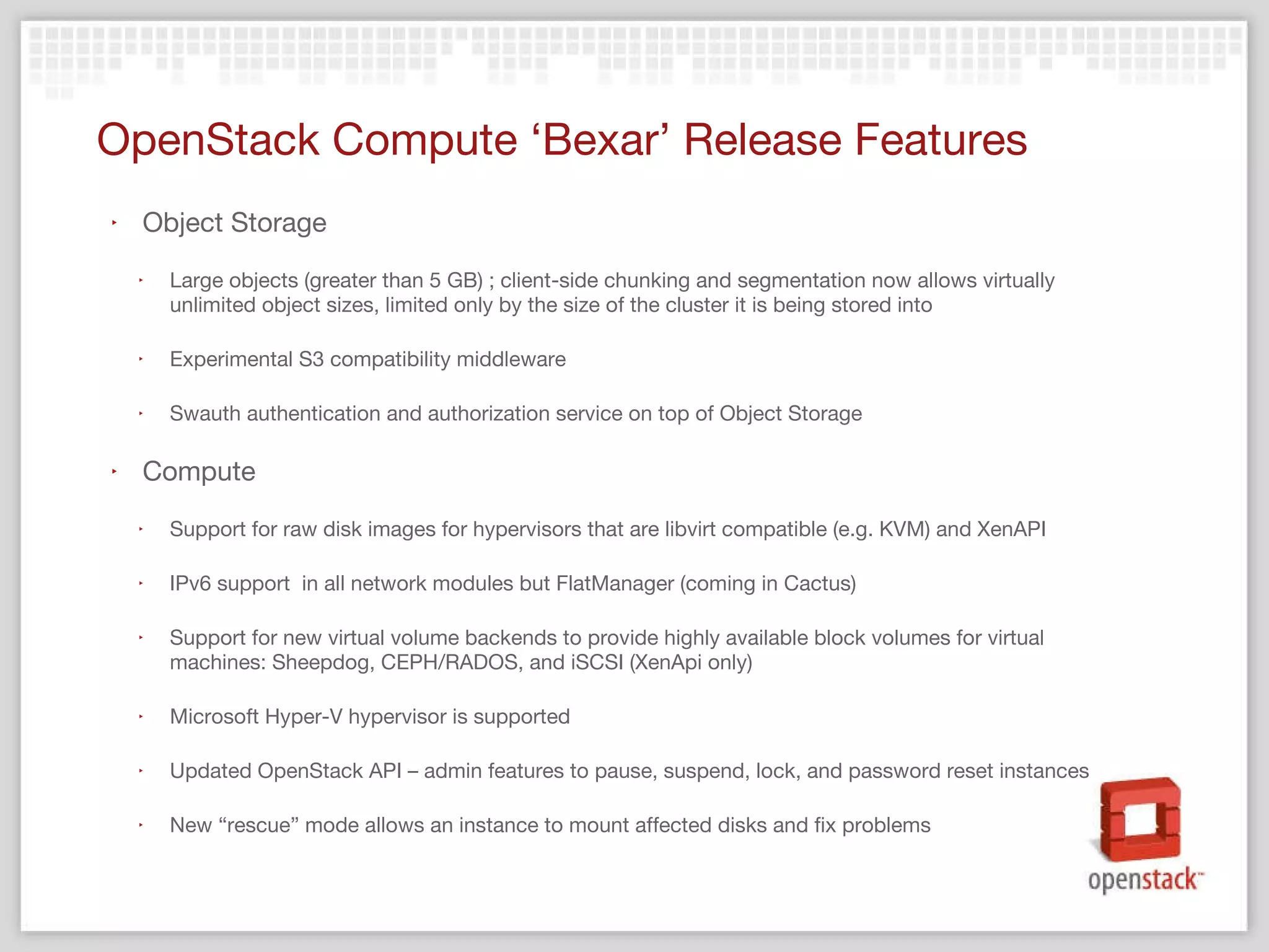 OpenStack Compute  ‘Bexar’ Release Features Object Storage Large objects (greater than 5 GB) ; client-side chunking and segmentation now allows virtually unlimited object sizes, limited only by the size of the cluster it is being stored into Experimental S3 compatibility middleware  Swauth authentication and authorization service on top of Object Storage Compute Support for raw disk images for hypervisors that are libvirt compatible (e.g. KVM) and XenAPI IPv6 support  in all network modules but FlatManager (coming in Cactus) Support for new virtual volume backends to provide highly available block volumes for virtual machines: Sheepdog, CEPH/RADOS, and iSCSI (XenApi only) Microsoft Hyper-V hypervisor is supported Updated OpenStack API – admin features to pause, suspend, lock, and password reset instances New “rescue” mode allows an instance to mount affected disks and fix problems 