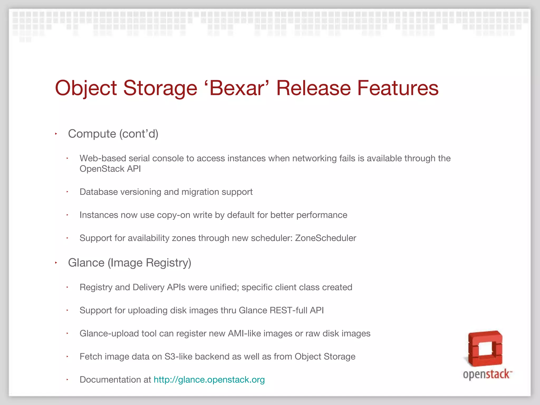 Object Storage  ‘Bexar’ Release Features Compute (cont’d) Web-based serial console to access instances when networking fails is available through the OpenStack API Database versioning and migration support Instances now use copy-on write by default for better performance Support for availability zones through new scheduler: ZoneScheduler Glance (Image Registry) Registry and Delivery APIs were unified; specific client class created Support for uploading disk images thru Glance REST-full API Glance-upload tool can register new AMI-like images or raw disk images Fetch image data on S3-like backend as well as from Object Storage Documentation at  http://glance.openstack.org   