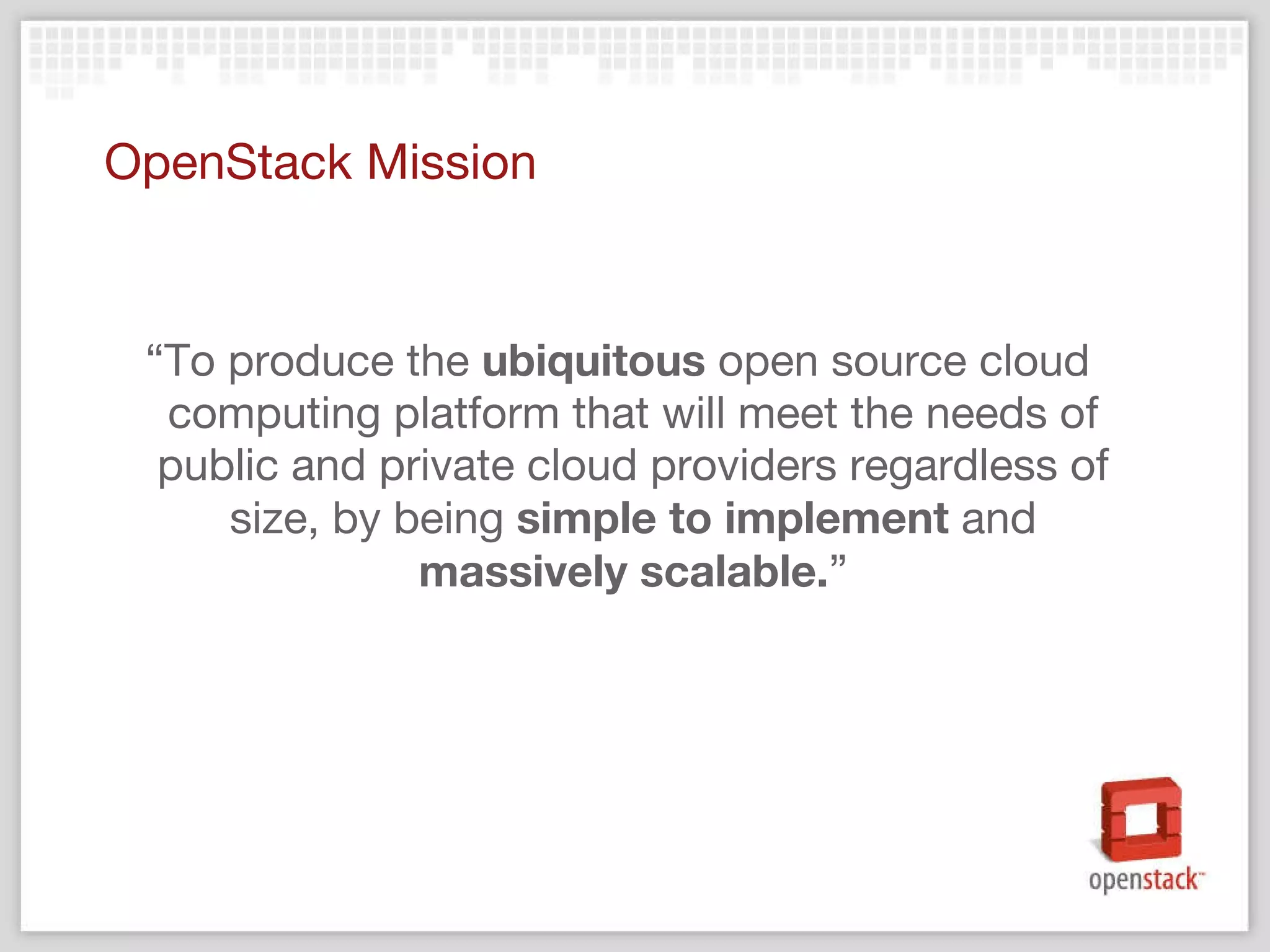 OpenStack Mission “ To produce the  ubiquitous  open source cloud computing platform that will meet the needs of public and private cloud providers regardless of size, by being  simple to implement  and  massively scalable. ” 