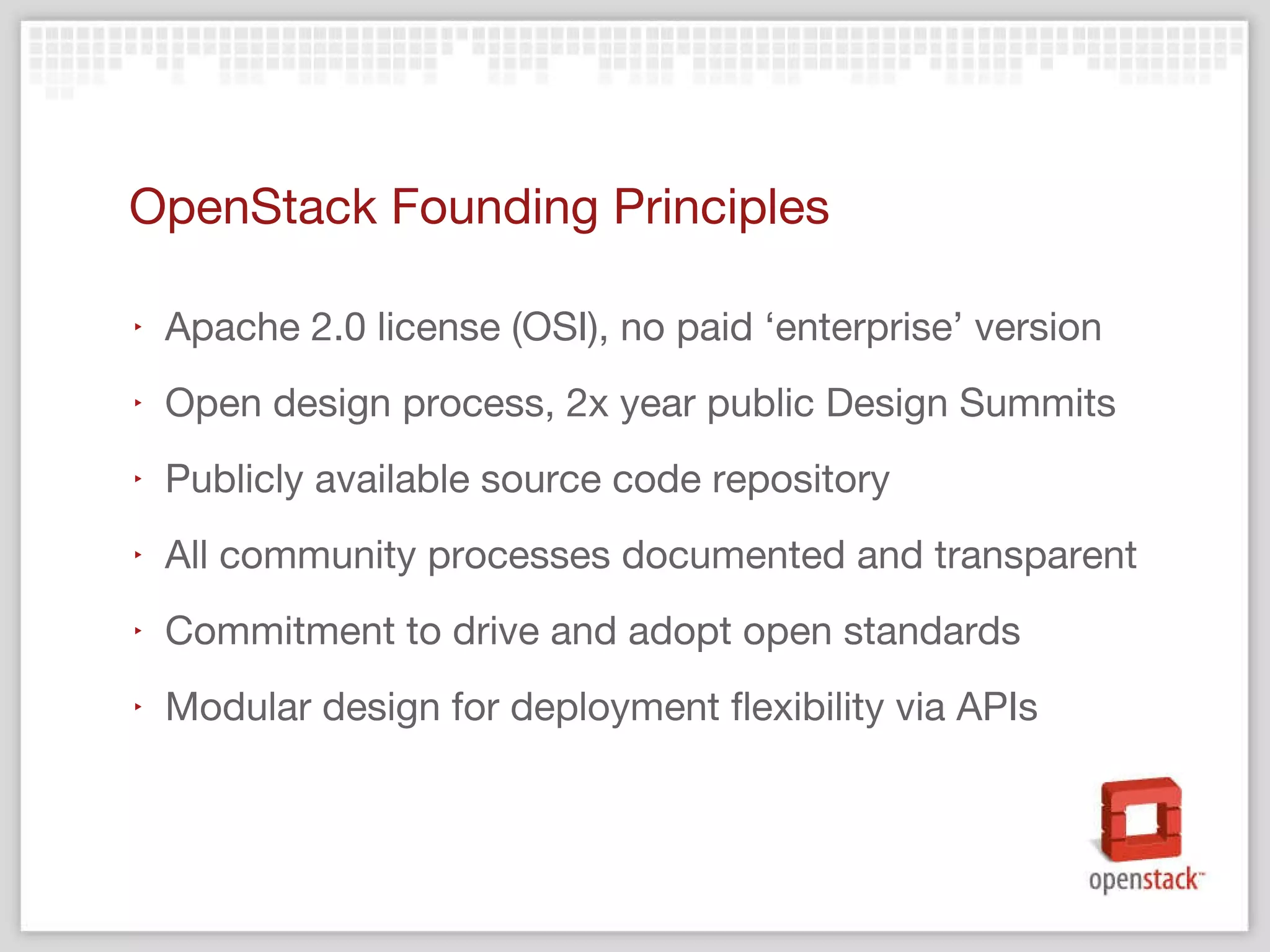 OpenStack Founding Principles Apache 2.0 license (OSI), no paid  ‘enterprise’ version Open design process, 2x year public Design Summits Publicly available source code repository All community processes documented and transparent Commitment to drive and adopt open standards Modular design for deployment flexibility via APIs 