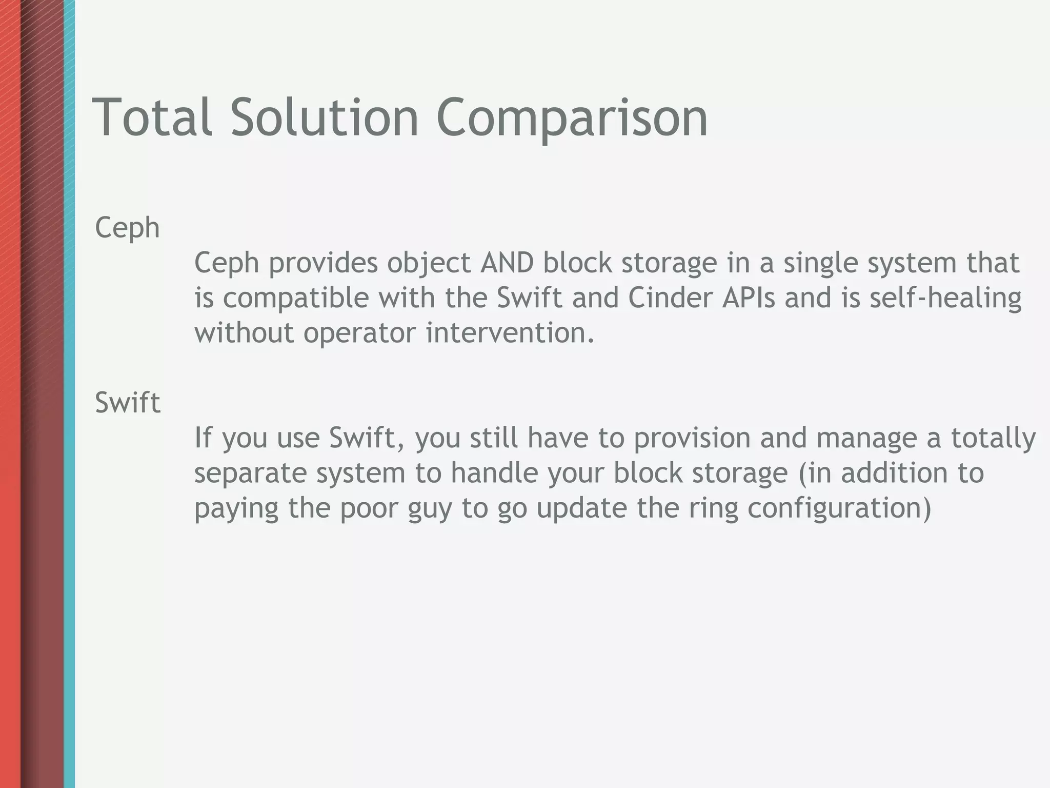 Total Solution Comparison
Ceph
        Ceph provides object AND block storage in a single system that
        is compatible with the Swift and Cinder APIs and is self-healing
        without operator intervention.

Swift
        If you use Swift, you still have to provision and manage a totally
        separate system to handle your block storage (in addition to
        paying the poor guy to go update the ring configuration)
 