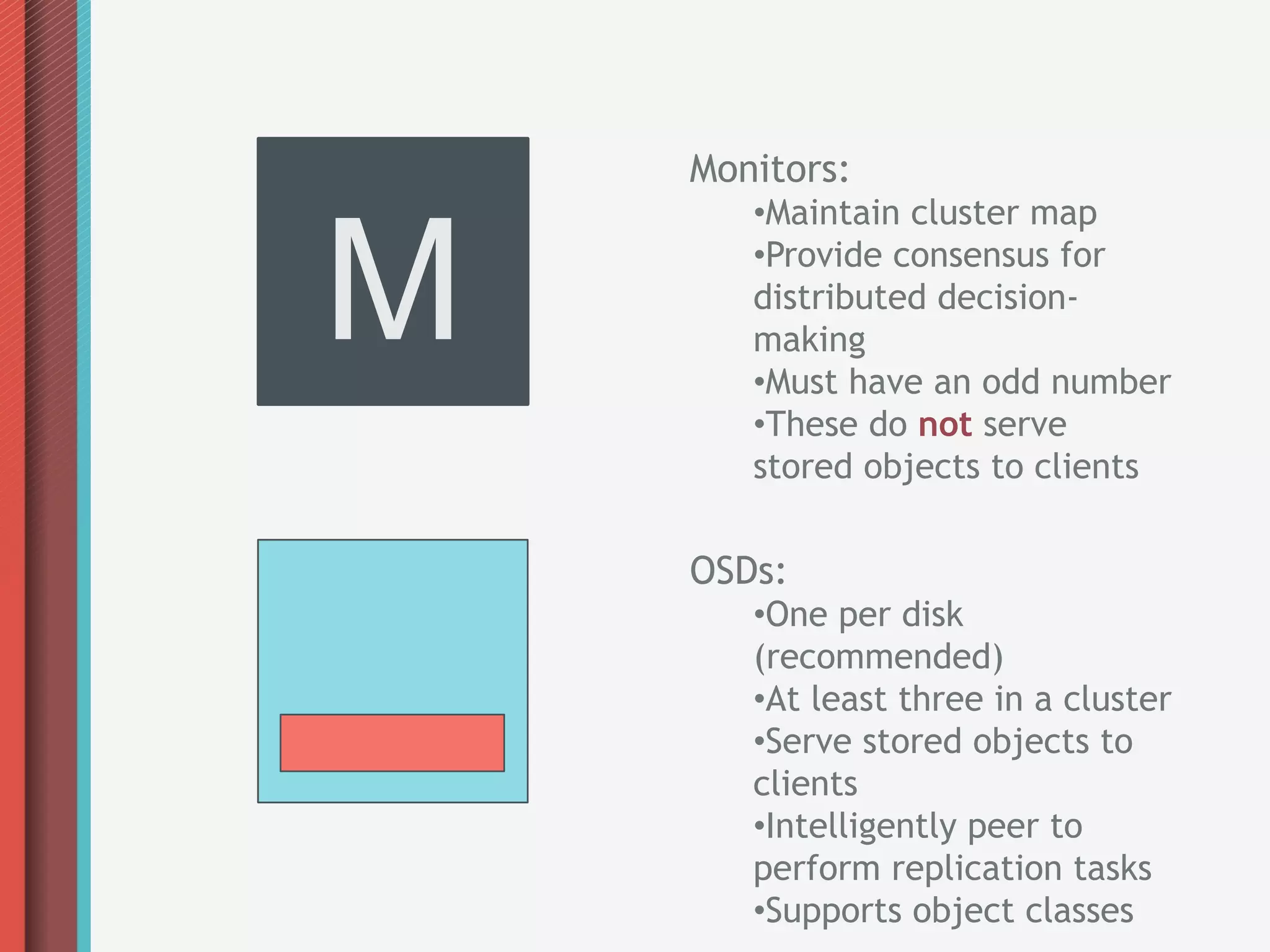 Monitors:



M
       • Maintain cluster map
       • Provide consensus for
       distributed decision-
       making
       • Must have an odd number
       • These do not serve
       stored objects to clients

    OSDs:
       • One per disk
       (recommended)
       • At least three in a cluster
       • Serve stored objects to
       clients
       • Intelligently peer to
       perform replication tasks
       • Supports object classes
 