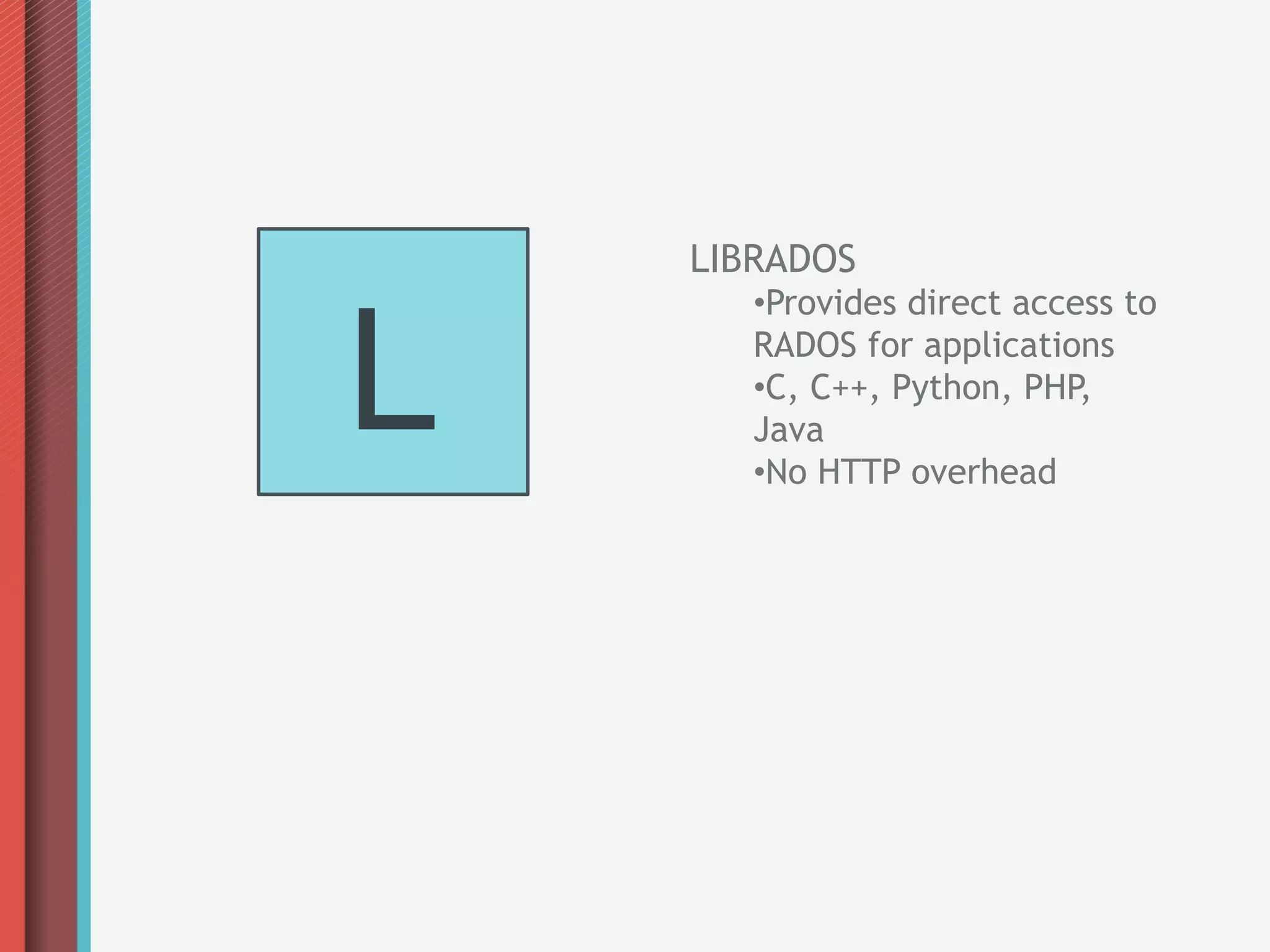 LIBRADOS



L
       • Provides direct access to
       RADOS for applications
       • C, C++, Python, PHP,
       Java
       • No HTTP overhead
 