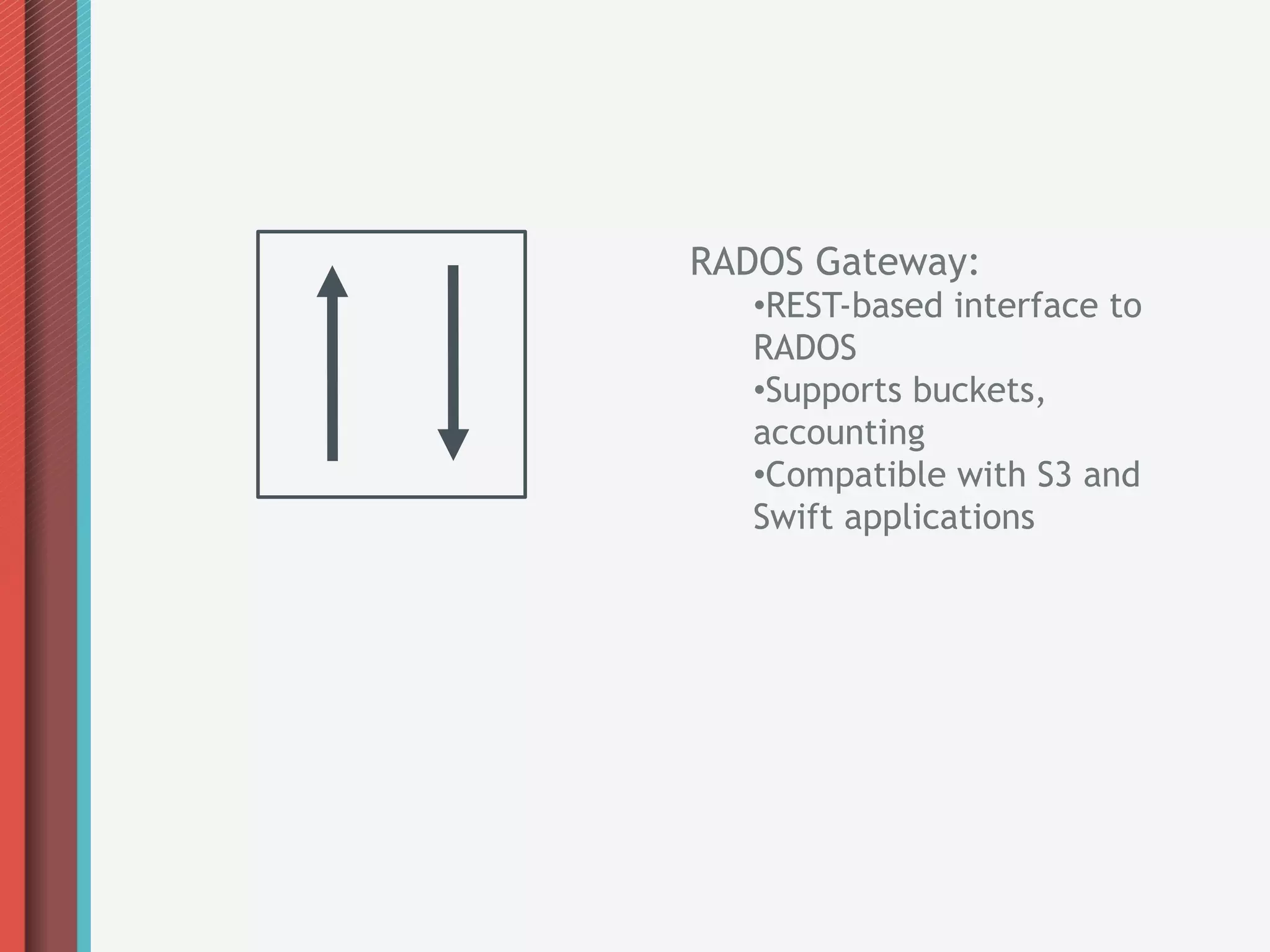 RADOS Gateway:
   • REST-based interface to
   RADOS
   • Supports buckets,
   accounting
   • Compatible with S3 and
   Swift applications
 