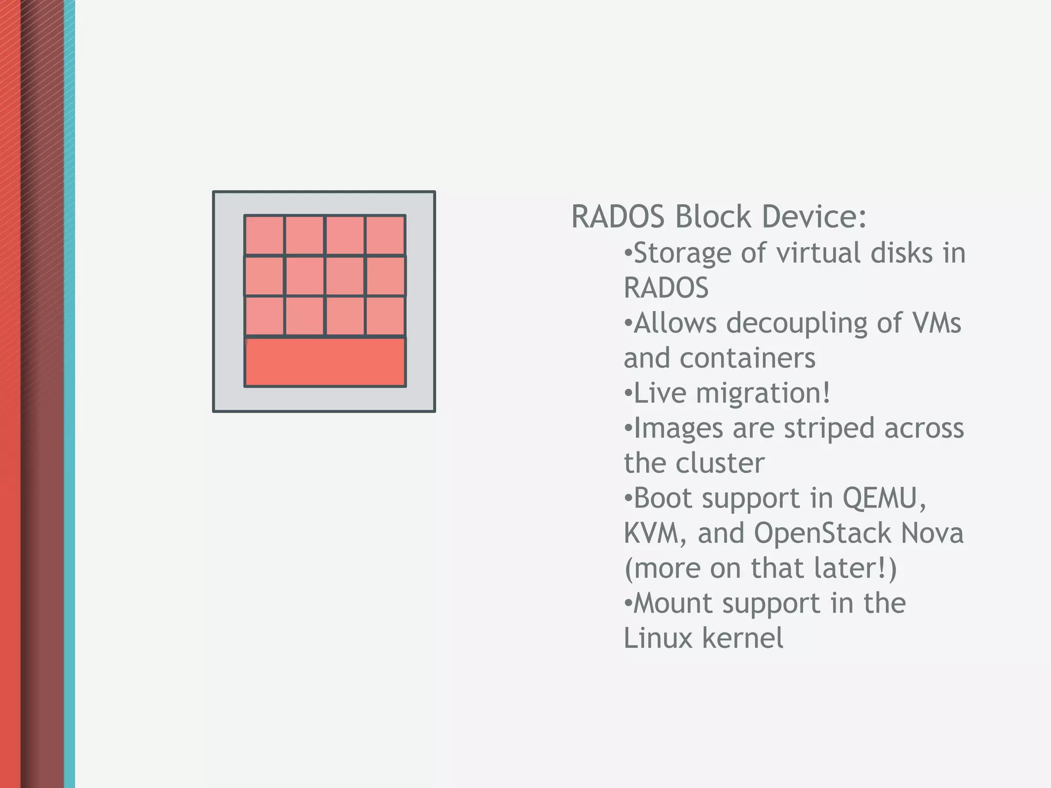 RADOS Block Device:
   • Storage of virtual disks in
   RADOS
   • Allows decoupling of VMs
   and containers
   • Live migration!
   • Images are striped across
   the cluster
   • Boot support in QEMU,
   KVM, and OpenStack Nova
   (more on that later!)
   • Mount support in the
   Linux kernel
 