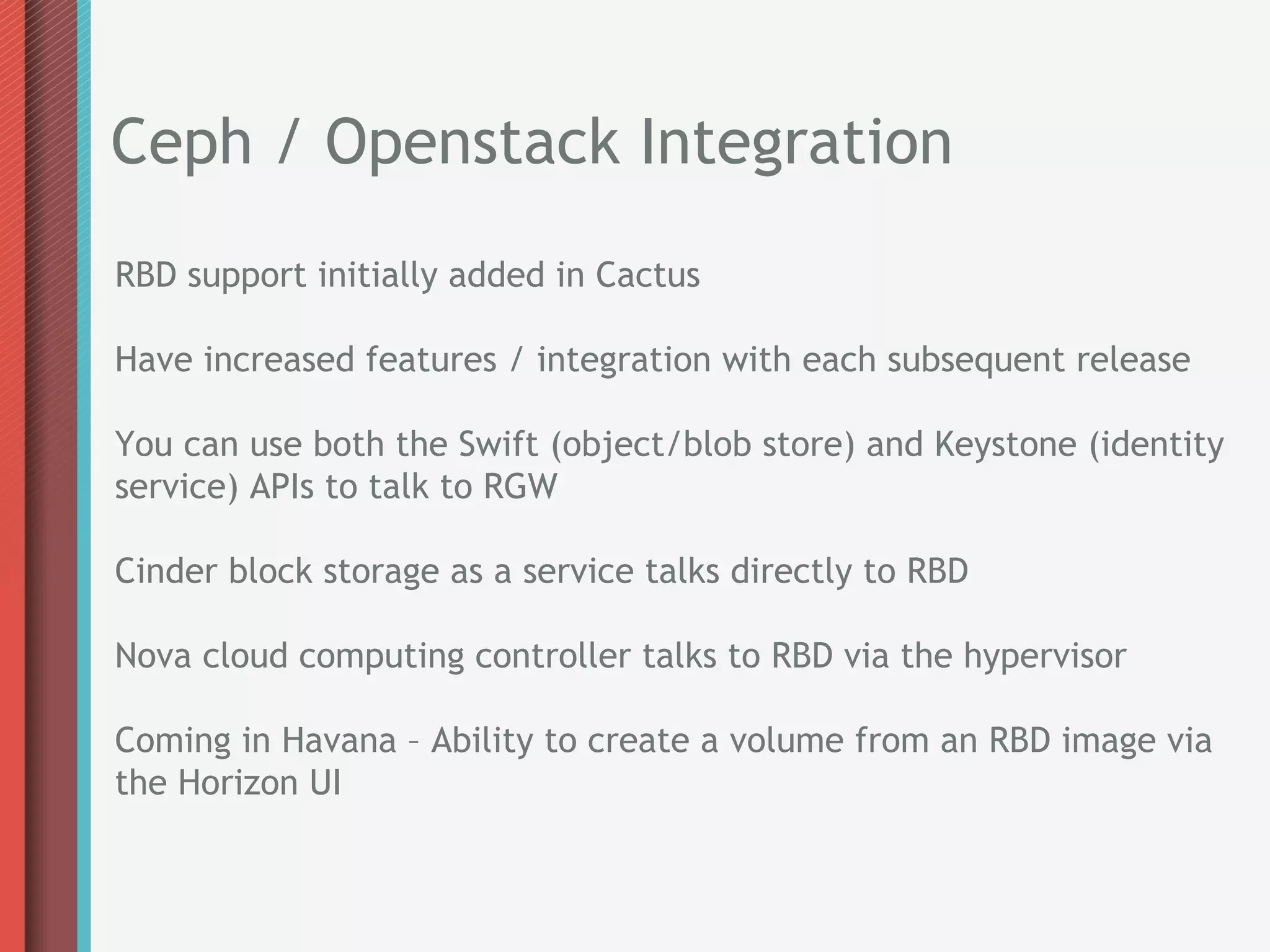 Ceph / Openstack Integration
RBD support initially added in Cactus

Have increased features / integration with each subsequent release

You can use both the Swift (object/blob store) and Keystone (identity
service) APIs to talk to RGW

Cinder block storage as a service talks directly to RBD

Nova cloud computing controller talks to RBD via the hypervisor

Coming in Havana – Ability to create a volume from an RBD image via
the Horizon UI
 