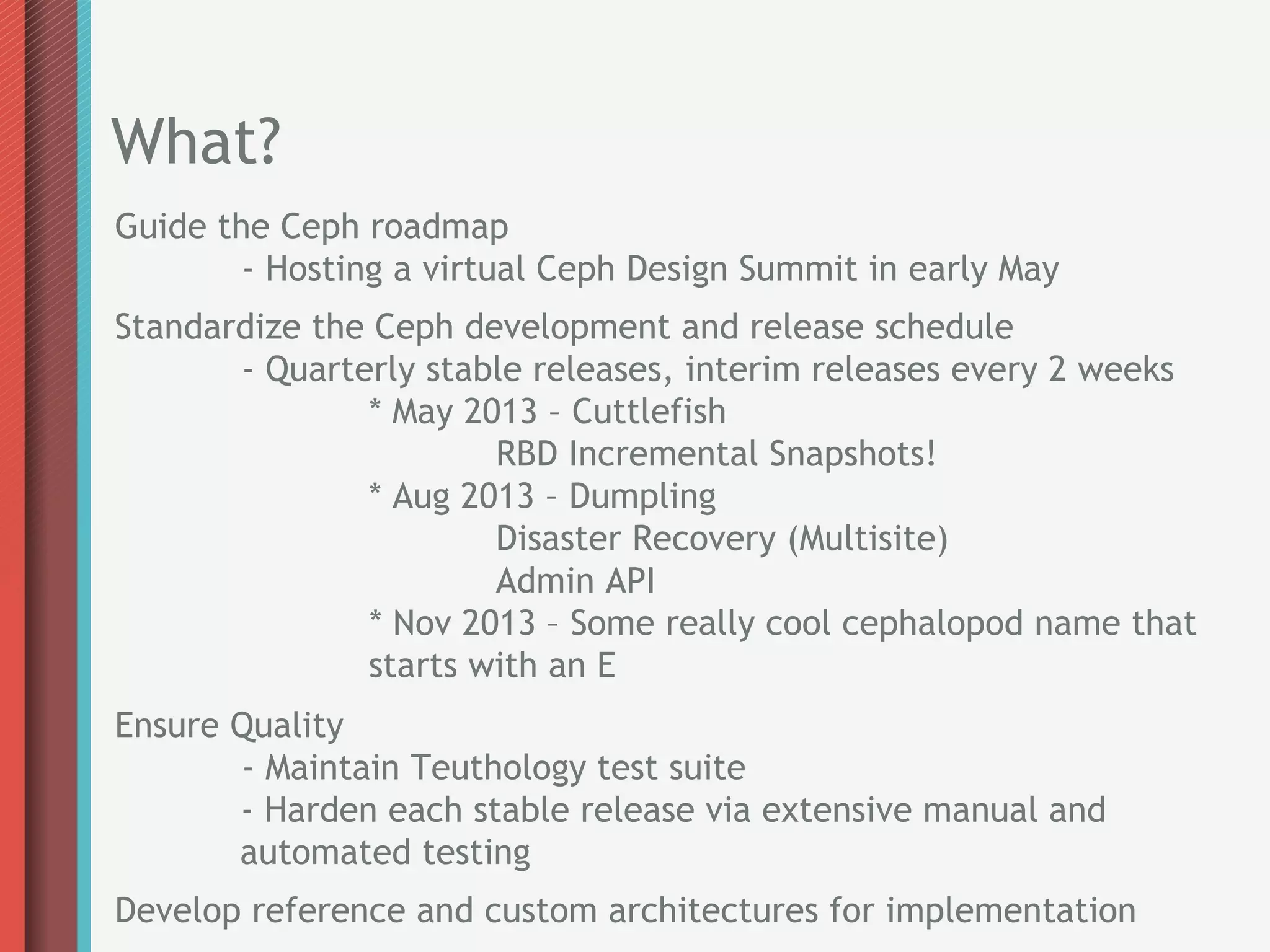 What?
Guide the Ceph roadmap
        - Hosting a virtual Ceph Design Summit in early May
Standardize the Ceph development and release schedule
       - Quarterly stable releases, interim releases every 2 weeks
               * May 2013 – Cuttlefish
                       RBD Incremental Snapshots!
               * Aug 2013 – Dumpling
                       Disaster Recovery (Multisite)
                       Admin API
               * Nov 2013 – Some really cool cephalopod name that
               starts with an E
Ensure Quality
       - Maintain Teuthology test suite
       - Harden each stable release via extensive manual and
       automated testing
Develop reference and custom architectures for implementation
 