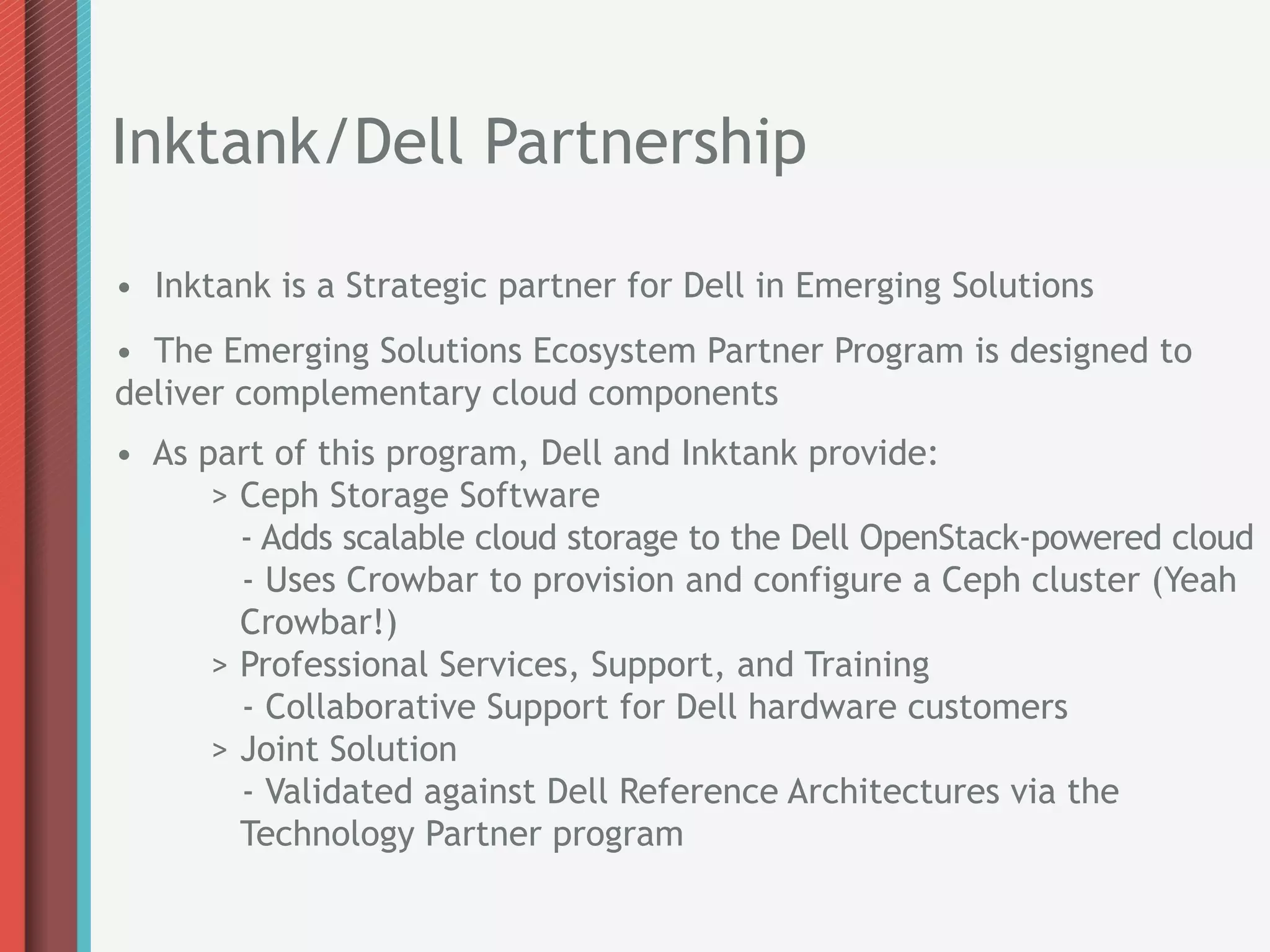 Inktank/Dell Partnership

• Inktank is a Strategic partner for Dell in Emerging Solutions
• The Emerging Solutions Ecosystem Partner Program is designed to
deliver complementary cloud components
• As part of this program, Dell and Inktank provide:
      > Ceph Storage Software
        - Adds scalable cloud storage to the Dell OpenStack-powered cloud
        - Uses Crowbar to provision and configure a Ceph cluster (Yeah
        Crowbar!)
      > Professional Services, Support, and Training
        - Collaborative Support for Dell hardware customers
      > Joint Solution
        - Validated against Dell Reference Architectures via the
        Technology Partner program
 