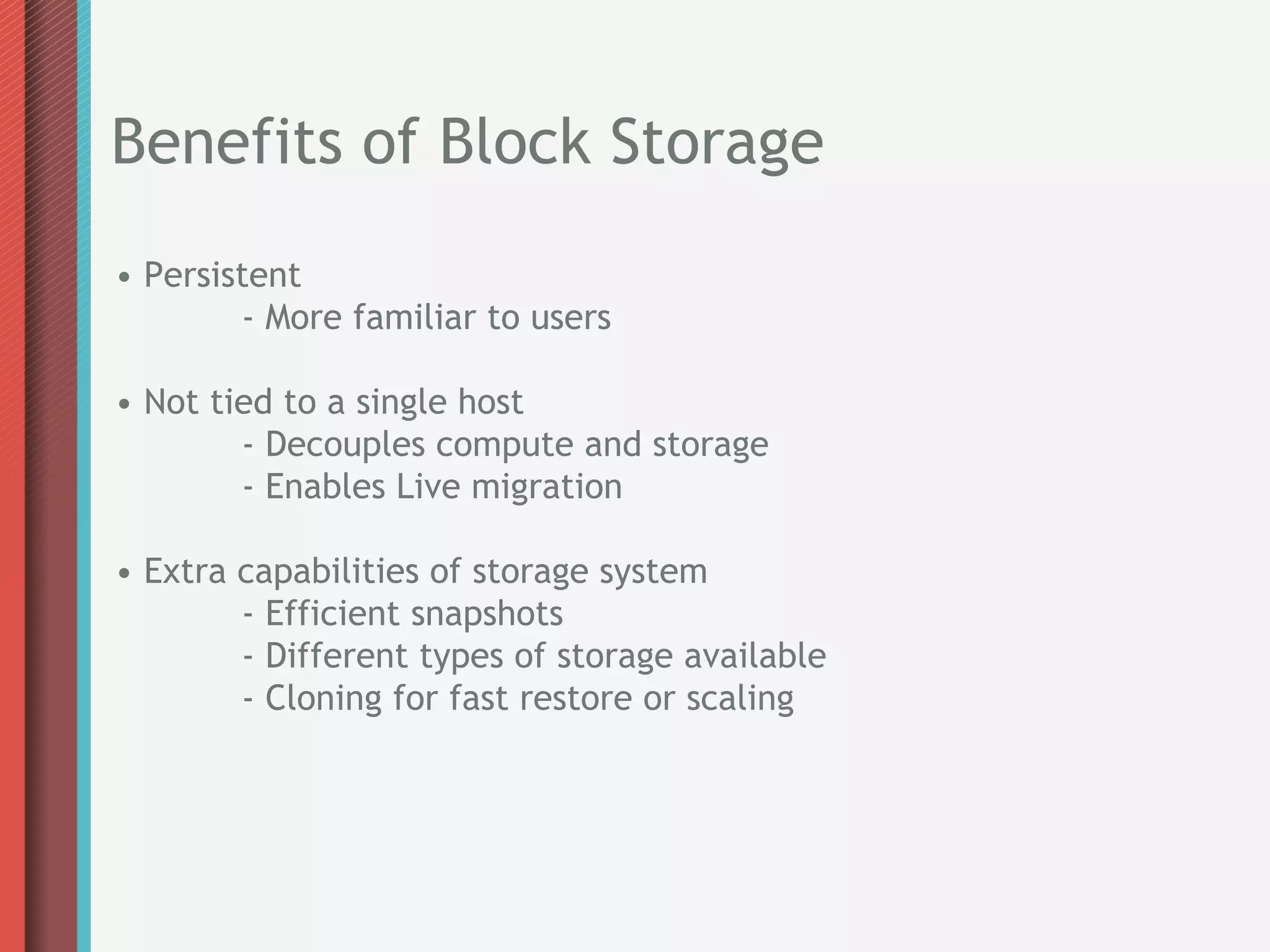 Benefits of Block Storage
• Persistent
        - More familiar to users

• Not tied to a single host
        - Decouples compute and storage
        - Enables Live migration

• Extra capabilities of storage system
        - Efficient snapshots
        - Different types of storage available
        - Cloning for fast restore or scaling
 
