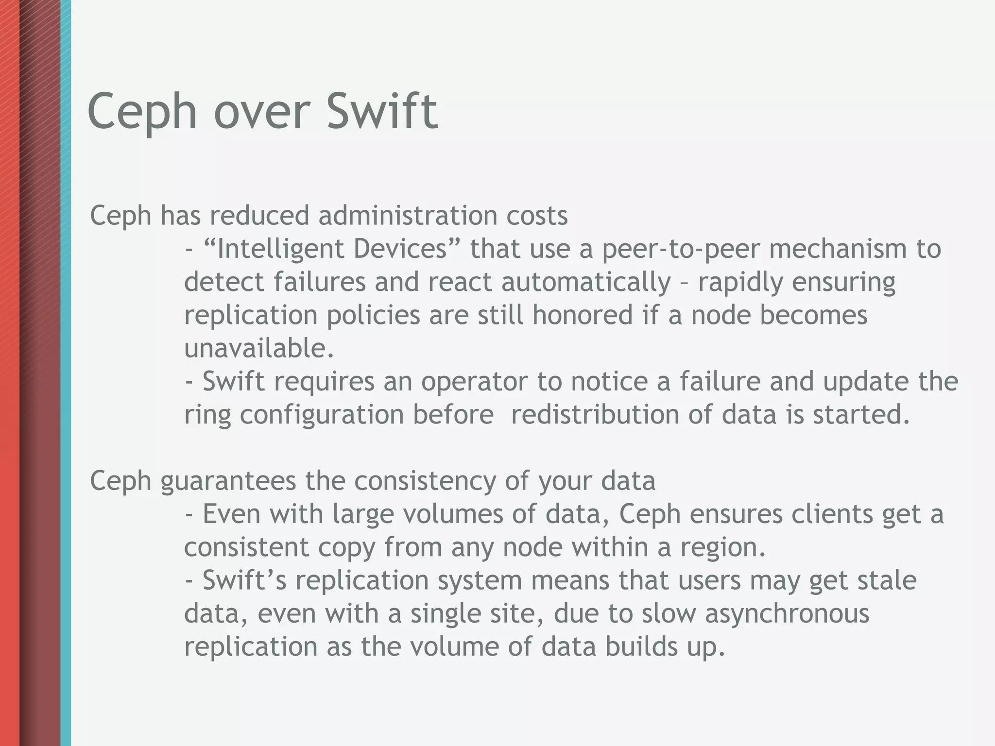 Ceph over Swift
Ceph has reduced administration costs
       - “Intelligent Devices” that use a peer-to-peer mechanism to
       detect failures and react automatically – rapidly ensuring
       replication policies are still honored if a node becomes
       unavailable.
       - Swift requires an operator to notice a failure and update the
       ring configuration before redistribution of data is started.

Ceph guarantees the consistency of your data
       - Even with large volumes of data, Ceph ensures clients get a
       consistent copy from any node within a region.
       - Swift’s replication system means that users may get stale
       data, even with a single site, due to slow asynchronous
       replication as the volume of data builds up.
 
