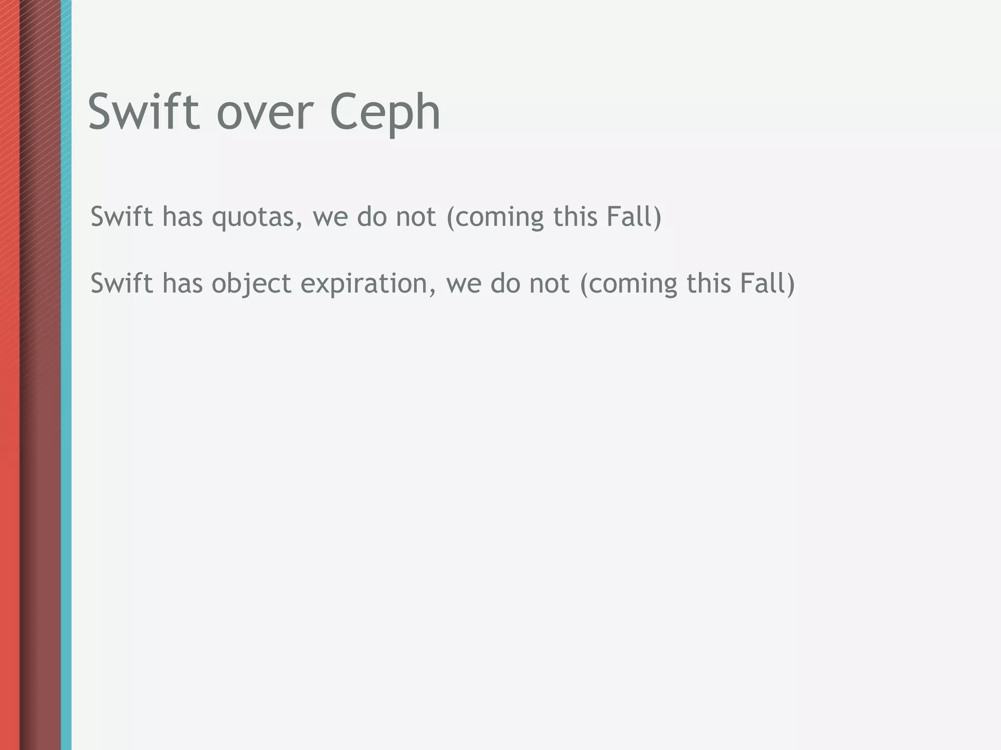 Swift over Ceph
Swift has quotas, we do not (coming this Fall)

Swift has object expiration, we do not (coming this Fall)
 