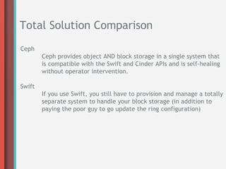 Total Solution Comparison
Ceph
        Ceph provides object AND block storage in a single system that
        is compatible with the Swift and Cinder APIs and is self-healing
        without operator intervention.

Swift
        If you use Swift, you still have to provision and manage a totally
        separate system to handle your block storage (in addition to
        paying the poor guy to go update the ring configuration)
 
