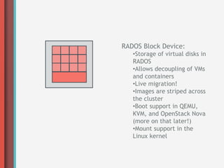 RADOS Block Device:
   • Storage of virtual disks in
   RADOS
   • Allows decoupling of VMs
   and containers
   • Live migration!
   • Images are striped across
   the cluster
   • Boot support in QEMU,
   KVM, and OpenStack Nova
   (more on that later!)
   • Mount support in the
   Linux kernel
 
