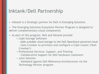 Inktank/Dell Partnership

• Inktank is a Strategic partner for Dell in Emerging Solutions
• The Emerging Solutions Ecosystem Partner Program is designed to
deliver complementary cloud components
• As part of this program, Dell and Inktank provide:
      > Ceph Storage Software
        - Adds scalable cloud storage to the Dell OpenStack-powered cloud
        - Uses Crowbar to provision and configure a Ceph cluster (Yeah
        Crowbar!)
      > Professional Services, Support, and Training
        - Collaborative Support for Dell hardware customers
      > Joint Solution
        - Validated against Dell Reference Architectures via the
        Technology Partner program
 