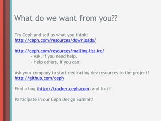 What do we want from you??
Try Ceph and tell us what you think!
http://ceph.com/resources/downloads/

http://ceph.com/resources/mailing-list-irc/
        - Ask, if you need help.
        - Help others, if you can!

Ask your company to start dedicating dev resources to the project!
http://github.com/ceph

Find a bug (http://tracker.ceph.com) and fix it!

Participate in our Ceph Design Summit!
 
