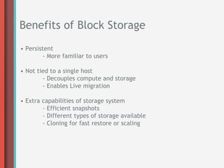Benefits of Block Storage
• Persistent
        - More familiar to users

• Not tied to a single host
        - Decouples compute and storage
        - Enables Live migration

• Extra capabilities of storage system
        - Efficient snapshots
        - Different types of storage available
        - Cloning for fast restore or scaling
 