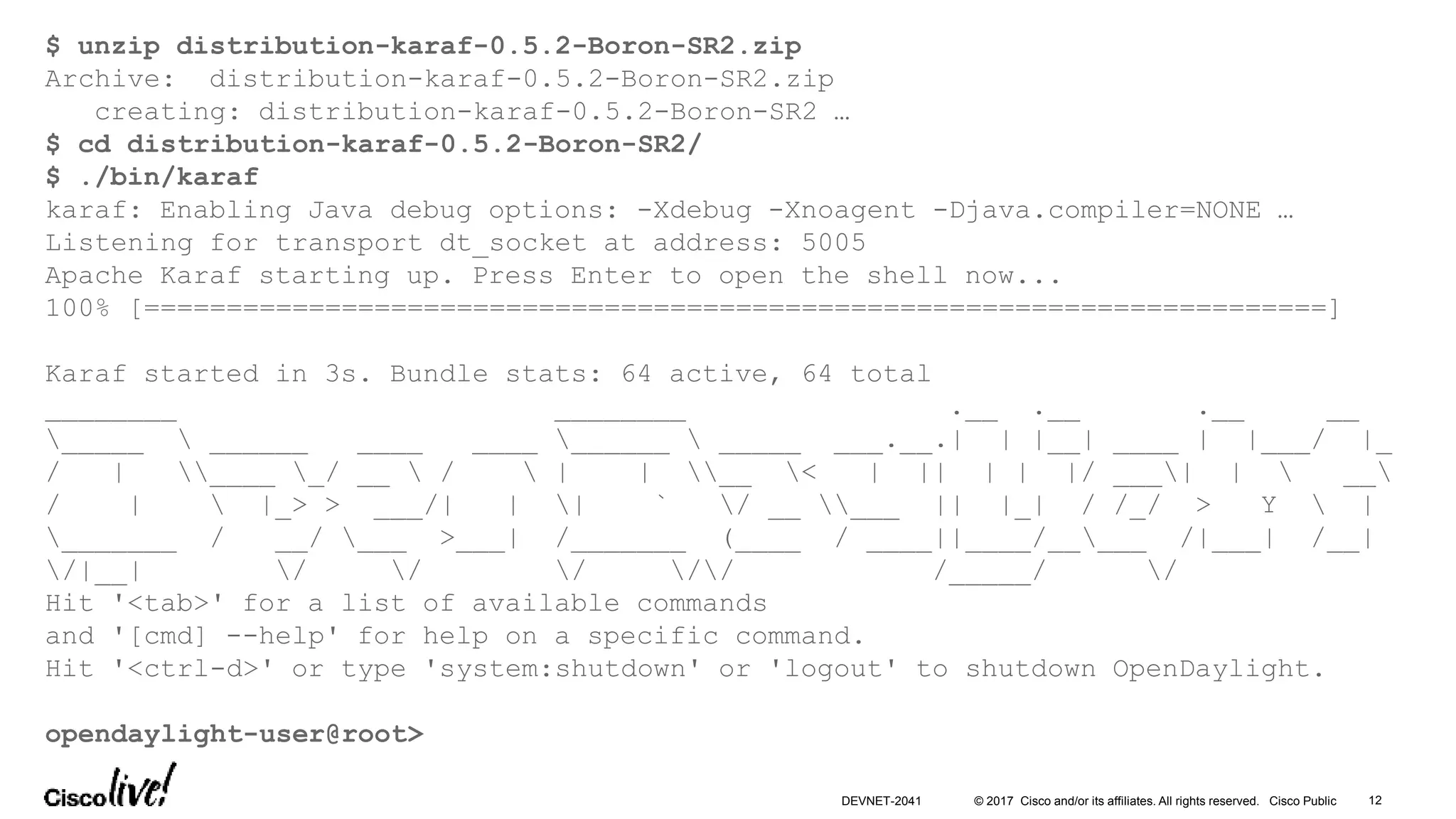© 2017 Cisco and/or its affiliates. All rights reserved. Cisco Public 12DEVNET-2041
$ unzip distribution-karaf-0.5.2-Boron-SR2.zip
Archive: distribution-karaf-0.5.2-Boron-SR2.zip
creating: distribution-karaf-0.5.2-Boron-SR2 …
$ cd distribution-karaf-0.5.2-Boron-SR2/
$ ./bin/karaf
karaf: Enabling Java debug options: -Xdebug -Xnoagent -Djava.compiler=NONE …
Listening for transport dt_socket at address: 5005
Apache Karaf starting up. Press Enter to open the shell now...
100% [========================================================================]
Karaf started in 3s. Bundle stats: 64 active, 64 total
________ ________ .__ .__ .__ __
_____  ______ ____ ____ ______  _____ ___.__.| | |__| ____ | |___/ |_
/ | ____ _/ __  /  | | __ < | || | | |/ ___| |  __
/ |  |_> > ___/| | | ` / __ ___ || |_| / /_/ > Y  |
_______ / __/ ___ >___| /_______ (____ / ____||____/_____ /|___| /__|
/|__| / / / // /_____/ /
Hit '<tab>' for a list of available commands
and '[cmd] --help' for help on a specific command.
Hit '<ctrl-d>' or type 'system:shutdown' or 'logout' to shutdown OpenDaylight.
opendaylight-user@root>
 