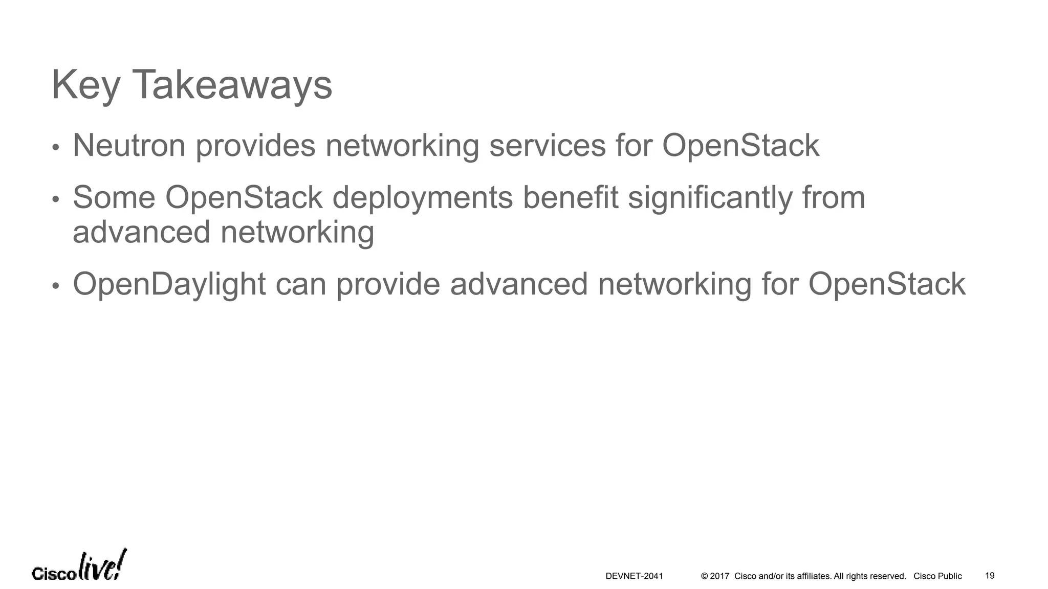 © 2017 Cisco and/or its affiliates. All rights reserved. Cisco Public
Key Takeaways
• Neutron provides networking services for OpenStack
• Some OpenStack deployments benefit significantly from
advanced networking
• OpenDaylight can provide advanced networking for OpenStack
DEVNET-2041 19
 