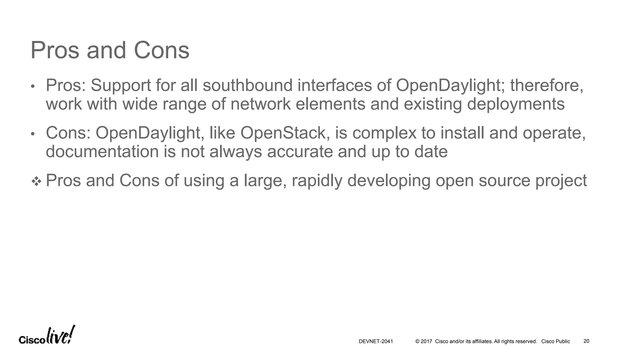 © 2017 Cisco and/or its affiliates. All rights reserved. Cisco Public
Pros and Cons
• Pros: Support for all southbound interfaces of OpenDaylight; therefore,
work with wide range of network elements and existing deployments
• Cons: OpenDaylight, like OpenStack, is complex to install and operate,
documentation is not always accurate and up to date
 Pros and Cons of using a large, rapidly developing open source project
DEVNET-2041 20
 