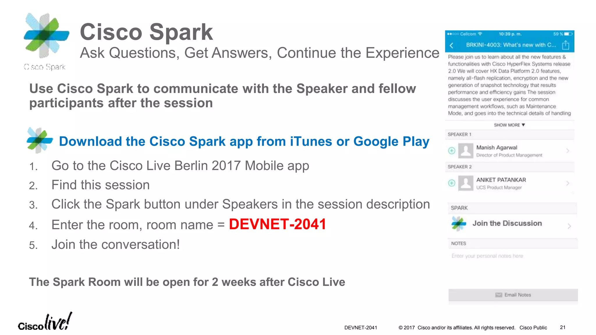 © 2017 Cisco and/or its affiliates. All rights reserved. Cisco Public
Cisco Spark
Ask Questions, Get Answers, Continue the Experience
Use Cisco Spark to communicate with the Speaker and fellow
participants after the session
Download the Cisco Spark app from iTunes or Google Play
1. Go to the Cisco Live Berlin 2017 Mobile app
2. Find this session
3. Click the Spark button under Speakers in the session description
4. Enter the room, room name = DEVNET-2041
5. Join the conversation!
The Spark Room will be open for 2 weeks after Cisco Live
21DEVNET-2041
 