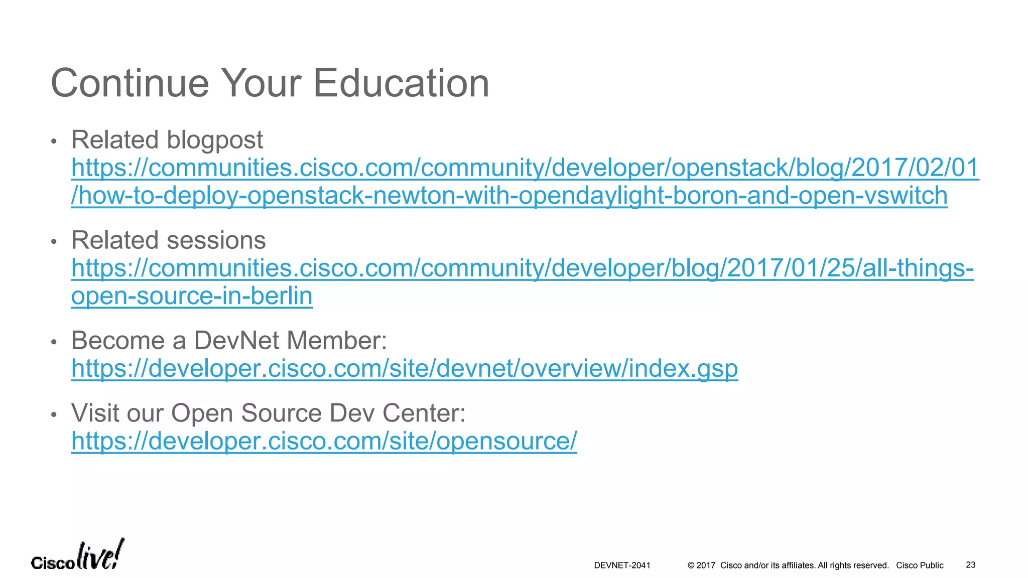 © 2017 Cisco and/or its affiliates. All rights reserved. Cisco Public
Continue Your Education
• Related blogpost
https://communities.cisco.com/community/developer/openstack/blog/2017/02/01
/how-to-deploy-openstack-newton-with-opendaylight-boron-and-open-vswitch
• Related sessions
https://communities.cisco.com/community/developer/blog/2017/01/25/all-things-
open-source-in-berlin
• Become a DevNet Member:
https://developer.cisco.com/site/devnet/overview/index.gsp
• Visit our Open Source Dev Center:
https://developer.cisco.com/site/opensource/
DEVNET-2041 23
 