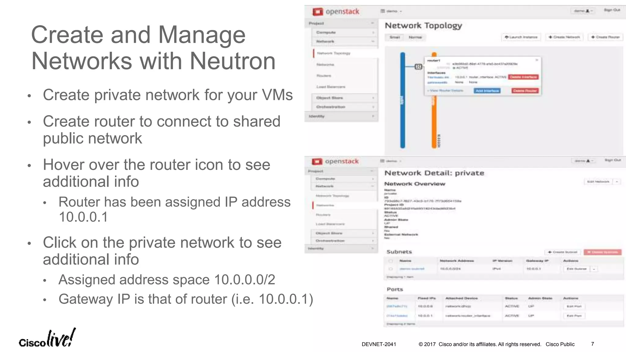 © 2017 Cisco and/or its affiliates. All rights reserved. Cisco Public
• Create private network for your VMs
• Create router to connect to shared
public network
• Hover over the router icon to see
additional info
• Router has been assigned IP address
10.0.0.1
• Click on the private network to see
additional info
• Assigned address space 10.0.0.0/2
• Gateway IP is that of router (i.e. 10.0.0.1)
Create and Manage
Networks with Neutron
DEVNET-2041 7
 