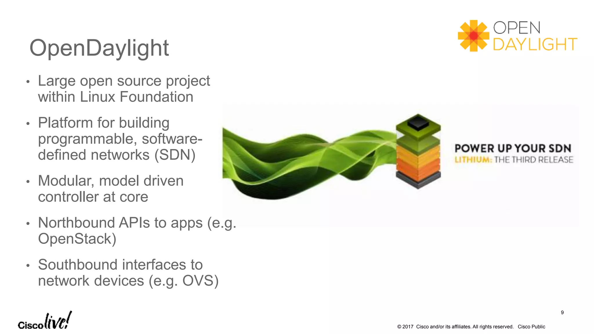 © 2017 Cisco and/or its affiliates. All rights reserved. Cisco Public
OpenDaylight
9
• Large open source project
within Linux Foundation
• Platform for building
programmable, software-
defined networks (SDN)
• Modular, model driven
controller at core
• Northbound APIs to apps (e.g.
OpenStack)
• Southbound interfaces to
network devices (e.g. OVS)
 