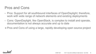 © 2017 Cisco and/or its affiliates. All rights reserved. Cisco Public
Pros and Cons
• Pros: Support for all southbound interfaces of OpenDaylight; therefore,
work with wide range of network elements and existing deployments
• Cons: OpenDaylight, like OpenStack, is complex to install and operate,
documentation is not always accurate and up to date
 Pros and Cons of using a large, rapidly developing open source project
DEVNET-2041 20
 