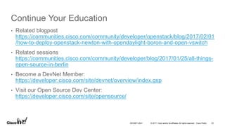 © 2017 Cisco and/or its affiliates. All rights reserved. Cisco Public
Continue Your Education
• Related blogpost
https://communities.cisco.com/community/developer/openstack/blog/2017/02/01
/how-to-deploy-openstack-newton-with-opendaylight-boron-and-open-vswitch
• Related sessions
https://communities.cisco.com/community/developer/blog/2017/01/25/all-things-
open-source-in-berlin
• Become a DevNet Member:
https://developer.cisco.com/site/devnet/overview/index.gsp
• Visit our Open Source Dev Center:
https://developer.cisco.com/site/opensource/
DEVNET-2041 23
 