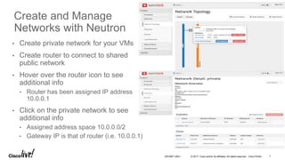 © 2017 Cisco and/or its affiliates. All rights reserved. Cisco Public
• Create private network for your VMs
• Create router to connect to shared
public network
• Hover over the router icon to see
additional info
• Router has been assigned IP address
10.0.0.1
• Click on the private network to see
additional info
• Assigned address space 10.0.0.0/2
• Gateway IP is that of router (i.e. 10.0.0.1)
Create and Manage
Networks with Neutron
DEVNET-2041 7
 