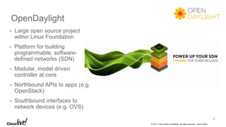 © 2017 Cisco and/or its affiliates. All rights reserved. Cisco Public
OpenDaylight
9
• Large open source project
within Linux Foundation
• Platform for building
programmable, software-
defined networks (SDN)
• Modular, model driven
controller at core
• Northbound APIs to apps (e.g.
OpenStack)
• Southbound interfaces to
network devices (e.g. OVS)
 