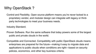Why OpenStack ?
Control and Flexibility. Open source platform means you’re never locked to a
proprietary vendor, and modular design can integrate with legacy or third-
party technologies to meet your business needs.
Industry Standard.
Proven Software. Run the same software that today powers some of the largest
public and private clouds in the world.
Compatible and Connected. Compatibility with public OpenStack clouds means
enterprises are prepared for the future—making it easy to migrate data and
applications to public clouds when conditions are right—based on security
policies, economics, and other key business criteria.
 