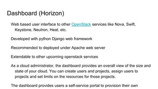 Dashboard (Horizon)
Web based user interface to other OpenStack services like Nova, Swift,
Keystone, Neutron, Heat, etc.
Developed with python Django web framework
Recommended to deployed under Apache web server
Extendable to other upcoming openstack services
As a cloud administrator, the dashboard provides an overall view of the size and
state of your cloud. You can create users and projects, assign users to
projects and set limits on the resources for those projects.
The dashboard provides users a self-service portal to provision their own
 