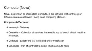 Compute (Nova)
Nova, also known as OpenStack Compute, is the software that controls your
Infrastructure as as Service (IaaS) cloud computing platform.
Components/Services:
❖Nova-api - Gateway
❖Controller - Collection of services that enable you to launch virtual machine
instances.
❖Compute - Exactly the VM is created under hypervisor
❖Scheduler - Part of controller to select which compute node
 